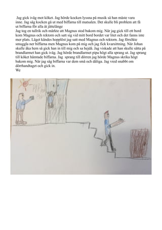 Jag gick iväg mot köket. Jag hörde kocken lyssna på musik så han måste vara
inne. Jag såg kocken gå ut med biffarna till matsalen. Det skulle bli problem att få
ut biffarna för alla åt jättelänge
Jag tog en tallrik och märkte att Magnus stod bakom mig. När jag gick till ett bord
kom Magnus och rektorn och satt sig vid mitt bord bordet var litet och det fanns inte
mer plats. Läget kändes hopplöst jag satt med Magnus och rektorn. Jag försökte
smuggla ner biffarna men Magnus kom på mig och jag fick kvarsittning. När Johan
skulle åka hem så gick han in till mig och sa hejdå. Jag viskade att han skulle sätta på
brandlarmet han gick iväg. Jag hörde brandlarmet pipa högt alla sprang ut. Jag sprang
till köket hämtade biffarna. Jag sprang till dörren jag hörde Magnus skrika högt
bakom mig. När jag såg biffarna var dem små och dåliga. Jag vred snabbt om
dörrhandtaget och gick in.
We
 