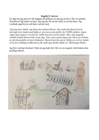 Kapitel 2 -brevet
En dag när jag gick ner för trappan till källaren så såg jag ett brev. Det var ganska
litet,Brevet låg under en byrå. Jag såg det för att det stack ut ett litet hörn. Jag
vecklade upp brevet och läste vad det stod.
Hej jag heter Hank. Jag Sitter fast bakom dörren. Den onda härskaren Gervir
har tagit övre landet med hjälp av sin stora armé på fler än 10,000 soldater. Ingen
vågar göra uppror vi är för få, snälla kom hit och bli soldat. Alla i den magiska
världen bakom dörren lider varje dag. Våra stora gröna ängar har blivit ner brända
av den fasansfulla svinxen Dalmalon. Barnen kan inte gå ut. Hjälp oss ta över landet
så de fyra mäktiga trollkarlarna får makt igen.Snälla hjälp oss. Hälsningar Rabin.
Jag blev otroligt chockad. Tänk att jag hade rätt. Det var en magisk värld bakom den
prydliga dörren.
 