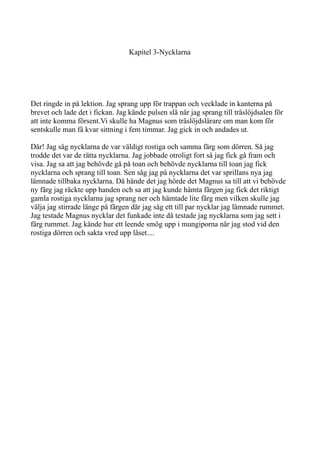 Kapitel 3-Nycklarna
Det ringde in på lektion. Jag sprang upp för trappan och vecklade in kanterna på
brevet och lade det i fickan. Jag kände pulsen slå när jag sprang till träslöjdsalen för
att inte komma försent.Vi skulle ha Magnus som träslöjdslärare om man kom för
sentskulle man få kvar sittning i fem timmar. Jag gick in och andades ut.
Där! Jag såg nycklarna de var väldigt rostiga och samma färg som dörren. Så jag
trodde det var de rätta nycklarna. Jag jobbade otroligt fort så jag fick gå fram och
visa. Jag sa att jag behövde gå på toan och behövde nycklarna till toan jag fick
nycklarna och sprang till toan. Sen såg jag på nycklarna det var sprillans nya jag
lämnade tillbaka nycklarna. Då hände det jag hörde det Magnus sa till att vi behövde
ny färg jag räckte upp handen och sa att jag kunde hämta färgen jag fick det riktigt
gamla rostiga nycklarna jag sprang ner och hämtade lite färg men vilken skulle jag
välja jag stirrade länge på färgen där jag såg ett till par nycklar jag lämnade rummet.
Jag testade Magnus nycklar det funkade inte då testade jag nycklarna som jag sett i
färg rummet. Jag kände hur ett leende smög upp i mungiporna när jag stod vid den
rostiga dörren och sakta vred upp låset....
 