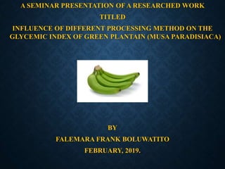 A SEMINAR PRESENTATION OF A RESEARCHED WORK
TITLED
INFLUENCE OF DIFFERENT PROCESSING METHOD ON THE
GLYCEMIC INDEX OF GREEN PLANTAIN (MUSA PARADISIACA)
BY
FALEMARA FRANK BOLUWATITO
FEBRUARY, 2019.
 