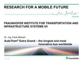 © Fraunhofer
RESEARCH FOR A MOBILE FUTURE
© Fraunhofer
DRESDEN
FRAUNHOFER INSTITUTE FOR TRANSPORTATION AND
INFRASTRUCTURE SYSTEMS IVI
Dr. -Ing. Frank Steinert
AutoTram® Extra Grand – the longest and most
innovative bus worldwide
 