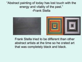 “Abstract painting of today has lost touch with the
energy and vitality of the past.”
-Frank Stella
Frank Stella tried to be different than other
abstract artists at the time so he crated art
that was completely black and black.
 