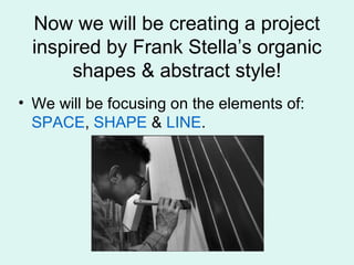Now we will be creating a project
inspired by Frank Stella’s organic
shapes & abstract style!
• We will be focusing on the elements of:
SPACE, SHAPE & LINE.
 