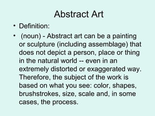 Abstract Art
• Definition:
• (noun) - Abstract art can be a painting
or sculpture (including assemblage) that
does not depict a person, place or thing
in the natural world -- even in an
extremely distorted or exaggerated way.
Therefore, the subject of the work is
based on what you see: color, shapes,
brushstrokes, size, scale and, in some
cases, the process.
 