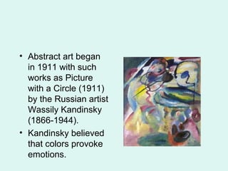 • Abstract art began
in 1911 with such
works as Picture
with a Circle (1911)
by the Russian artist
Wassily Kandinsky
(1866-1944).
• Kandinsky believed
that colors provoke
emotions.
 