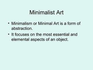 Minimalist Art
• Minimalism or Minimal Art is a form of
abstraction.
• It focuses on the most essential and
elemental aspects of an object.
 