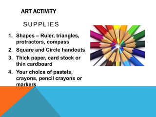 ART ACTIVITY
SUPPLIES
1. Shapes – Ruler, triangles,
protractors, compass
2. Square and Circle handouts
3. Thick paper, card stock or
thin cardboard
4. Your choice of pastels,
crayons, pencil crayons or
markers
 