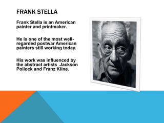 Frank Stella is an American
painter and printmaker.
He is one of the most well-
regarded postwar American
painters still working today.
His work was influenced by
the abstract artists Jackson
Pollock and Franz Kline.
FRANK STELLA
 