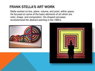 FRANK STELLA’S ART WORK
Stella worked on line, plane, volume, and point, within space.
He focused on some of the basic elements of art which are
color, shape, and composition. His shaped canvases
revolutionized the abstract painting in the 1960’s.
 
