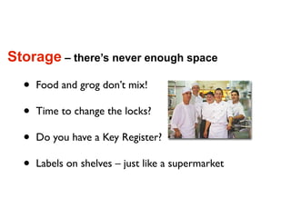 Storage – there’s never enough space

  •   Food and grog don’t mix!

  •   Time to change the locks?

  •   Do you have a Key Register?

  •   Labels on shelves – just like a supermarket
 