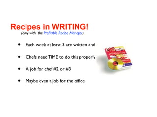 Recipes in WRITING!
     (easy with the Proﬁtable Recipe Manager)

       Each week at least 3 are written and costed

       Chefs need TIME to do this properly

       A job for chef #2 or #3

       Maybe even a job for the ofﬁce
 