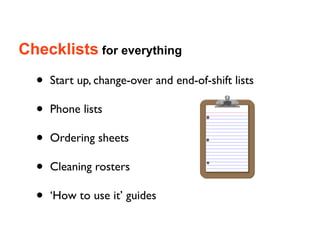Checklists for everything

  •   Start up, change-over and end-of-shift lists

  •   Phone lists

  •   Ordering sheets

  •   Cleaning rosters

  •   ‘How to use it’ guides
 
