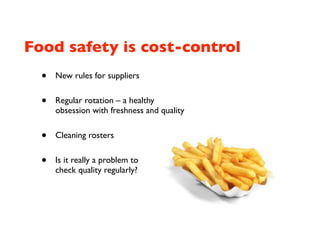 Food safety is cost-control
  •   New rules for suppliers


  •   Regular rotation – a healthy
      obsession with freshness and quality


  •   Cleaning rosters


  •   Is it really a problem to
      check quality regularly?
 