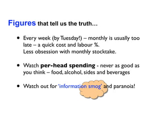 Figures that tell us the truth…

  •   Every week (by Tuesday!) – monthly is usually too
      late – a quick cost and labour %.
      Less obsession with monthly stocktake.

  •   Watch per-head spending - never as good as
      you think – food, alcohol, sides and beverages

  •   Watch out for ‘information smog’ and paranoia!
 
