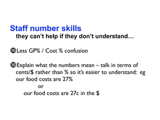 Staff number skills
  they can’t help if they don’t understand…

Less GP% / Cost % confusion
Explain what the numbers mean – talk in terms of
  cents/$ rather than % so it’s easier to understand: eg
  our food costs are 27%
  
 
      or
  
 our food costs are 27c in the $
 
 