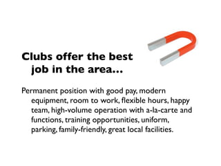 Clubs offer the best
 job in the area…
Permanent position with good pay, modern
   equipment, room to work, ﬂexible hours, happy
   team, high-volume operation with a-la-carte and
   functions, training opportunities, uniform,
   parking, family-friendly, great local facilities.
 