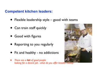Competent kitchen leaders:

  •   Flexible leadership style – good with teams

  •   Can train staff quickly

  •   Good with ﬁgures

  •   Reporting to you regularly

  •   Fit and healthy - no addictions

  •   There are a lot of good people
      looking for a decent job - what do you offer besides money?
 