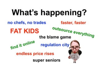 What’s happening?
no chefs, no trades         faster, faster
                      outso
 FAT KIDS                    urce e
                                    verythi
                                             ng
                 the blame game
       on line  regulation city
      it
 find
    endless price rises
            super seniors
 