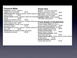 Focaccia Melts                                       Snack time
Vegetarian - tomato, capsicum,                       Nachos - with beef, guacamole,
 eggplant and mozzarella         $6.50               melted cheese & sour cream        $8.00
Chardonnay ham, eggplant, tomato, roasted capsicum & Sate snack - chicken sate sticks
cream cheese           $6.90                         with peanut sauce and salad       $6.90
Chicken breast, tomato, capsicum, pesto and mozzarella
                                                     Vegetable Frittata - baked omelette
cheese                 $6.90                          with Italian salad greens        $6.80
Turkey and cranberry sauce       $6.80
Roast beef with tomato, capsicum, cheddar cheese and
a light mustard cream $6.80
                                                     Fresh Salads & Sandwiches
Smoked Salmon, tomato, onion, avocado                Terrace Caesar Salad with lettuce,
and cream cheese                 $7.50                bacon, croutons and parmesan      $8.80
Hot Tomato with tomato, capsicum, cheddar cheese andRocket with mixed lettuces, avocado,
spicy chilli           $6.80                         roasted vegetables & balsamic     $9.80
Cheese time with cheddar cheese, parmesan,           Chicken Caesar Salad – with
mozzarella and ricotta           $6.80               breast pieces of chicken          $9.80
                                                     Classic steak sandwich - thinly
                                                     sliced sirloin with fries         $7.80
                                                     Turkey Club Sandwich - turkey, cheese, tomato, lettuce
                                                     & mayonnaise              $7.80
                                                     Chicken Schnitzel - panfried
                                                     chicken fillet with fries         $7.80
 