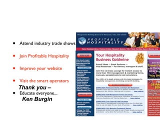 •   Attend industry trade shows

•   Join Proﬁtable Hospitality

•   Improve your website

•   Visit the smart operators
    Thank you –
•   Educate everyone...
     Ken Burgin
 