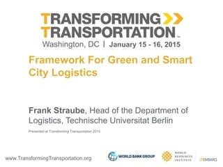 www.TransformingTransportation.org
Framework For Green and Smart
City Logistics
Frank Straube, Head of the Department of
Logistics, Technische Universitat Berlin
Presented at Transforming Transportation 2015
 