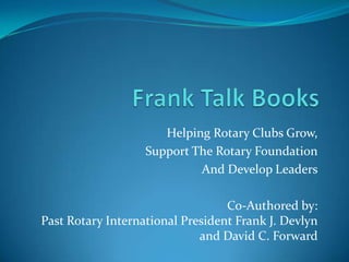 Frank Talk Books Helping Rotary Clubs Grow, Support The Rotary Foundation And Develop Leaders Co-Authored by:Past Rotary International President Frank J. Devlynand David C. Forward 