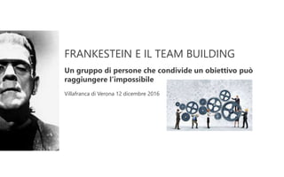 FRANKESTEIN E IL TEAM BUILDING
Un gruppo di persone che condivide un obiettivo può
raggiungere l’impossibile
Villafranca di Verona 12 dicembre 2016
 