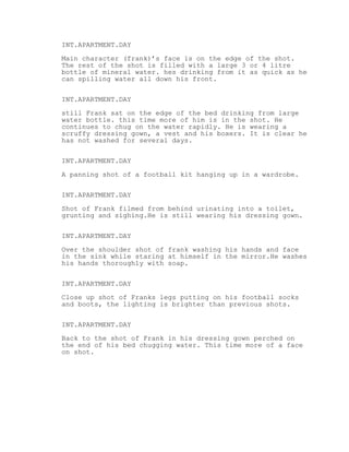 INT.APARTMENT.DAY
Main character (frank)’s face is on the edge of the shot.
The rest of the shot is filled with a large 3 or 4 litre
bottle of mineral water. hes drinking from it as quick as he
can spilling water all down his front.
INT.APARTMENT.DAY
still Frank sat on the edge of the bed drinking from large
water bottle. this time more of him is in the shot. He
continues to chug on the water rapidly. He is wearing a
scruffy dressing gown, a vest and his boxers. It is clear he
has not washed for several days.
INT.APARTMENT.DAY
A panning shot of a football kit hanging up in a wardrobe.
INT.APARTMENT.DAY
Shot of Frank filmed from behind urinating into a toilet,
grunting and sighing.He is still wearing his dressing gown.
INT.APARTMENT.DAY
Over the shoulder shot of frank washing his hands and face
in the sink while staring at himself in the mirror.He washes
his hands thoroughly with soap.
INT.APARTMENT.DAY
Close up shot of Franks legs putting on his football socks
and boots, the lighting is brighter than previous shots.
INT.APARTMENT.DAY
Back to the shot of Frank in his dressing gown perched on
the end of his bed chugging water. This time more of a face
on shot.
 