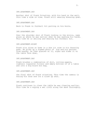 2.
INT.APARTMENT.DAY
Another shot of Frank Urinating. with his hand on the wall,
this time a side on view. Frank still wearing dressing gown.
INT.APARTMENT.DAY
Back to Frank in football kit putting on his boots.
INT.APARTMENT.DAY
Over the shoulder shot of Frank looking in the mirror, same
place as where he was earlier when he was washing his hands.
This time he is smiling and wearing his football kit.
INT.APARTMENT.NIGHT
Frank sits alone at home in a dim lit room in his dressing
gown. He picks up a framed photo of him and his partner
from nearby. he then glances at it, sighs and slams it on
the table face down.
INT.APARTMENT.DAY
Frank brushes a combination of dirt, rolling papers,
lighters cigarette filters and empty bottles of of a table
and into a big black bin bag.
INT.APARTMENT.DAY
the final shot of Frank urinating. This time the camera is
facing his face and its a close up shot.
INT.APARTMENT.DAY
Frank continues to clean the table he was cleaning earlier.
This time he s wiping a wet cloth along the desk thoroughly.
 