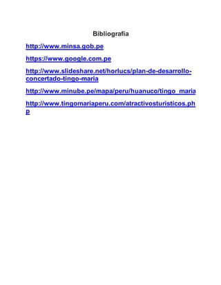 Bibliografía
http://www.minsa.gob.pe
https://www.google.com.pe
http://www.slideshare.net/horlucs/plan-de-desarrollo-
concertado-tingo-maria
http://www.minube.pe/mapa/peru/huanuco/tingo_maria
http://www.tingomariaperu.com/atractivosturisticos.ph
p
 