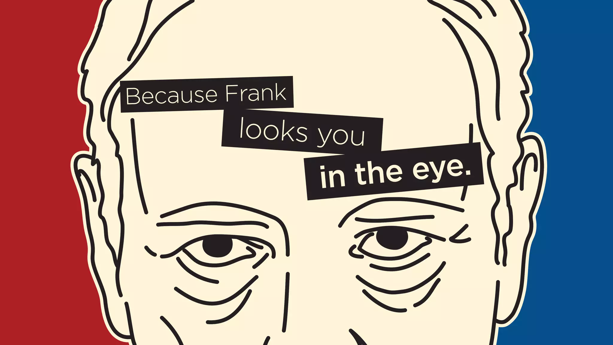 Because Frank 
looks you 
in the eye. 
 