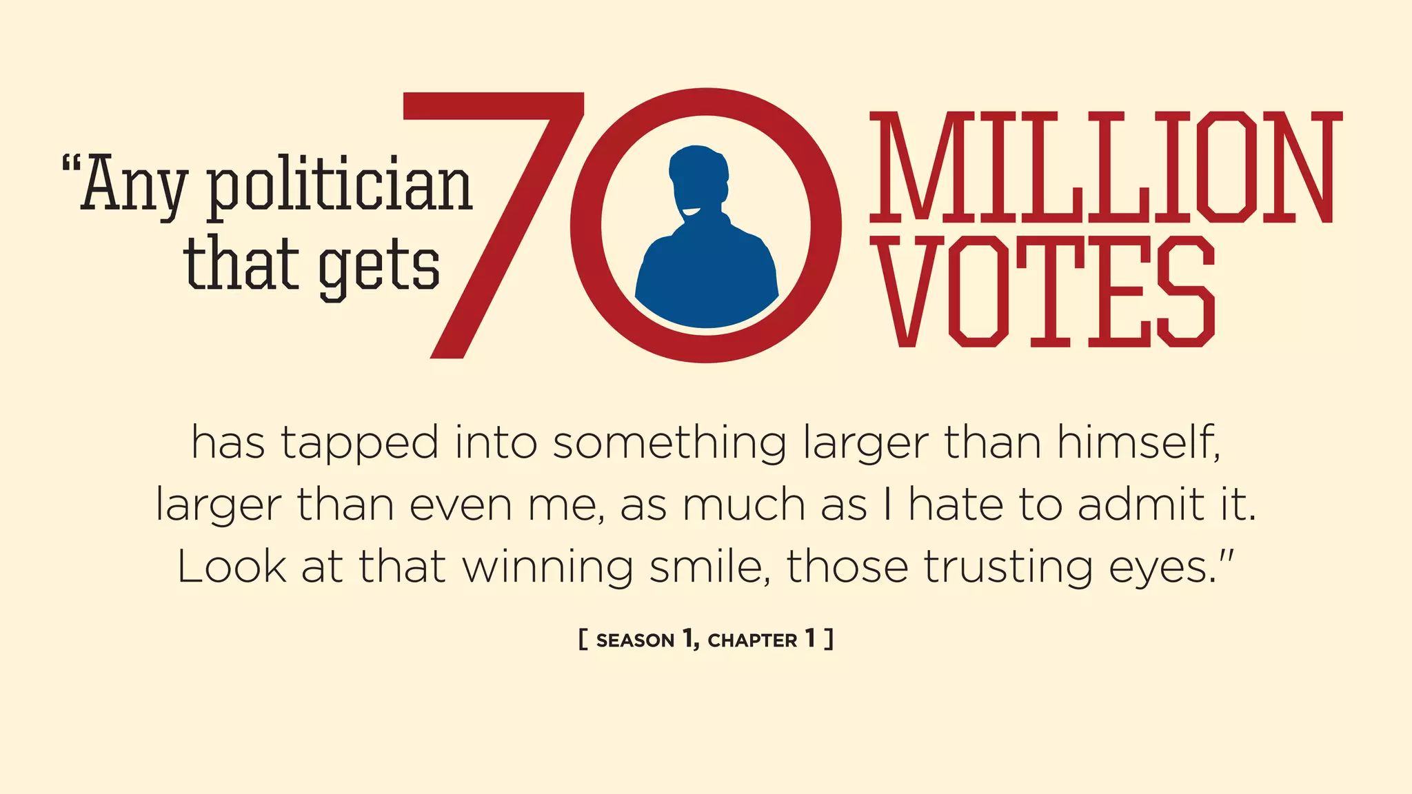 “Any politician 
that gets 
MILLION 
VOTES 
has tapped into something larger than himself, 
larger than even me, as much as I hate to admit it. 
Look at that winning smile, those trusting eyes." 
[ SEASON 1, CHAPTER 1 ] 
 