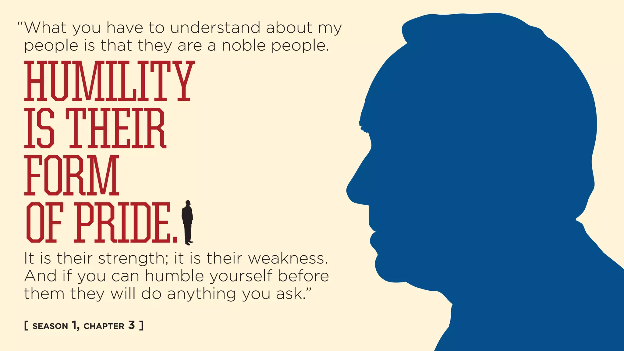 “What you have to understand about my 
people is that they are a noble people. 
HUMILITY 
IS THEIR 
FORM 
OF PRIDE. 
It is their strength; it is their weakness. 
And if you can humble yourself before 
them they will do anything you ask.” 
[ SEASON 1, CHAPTER 3 ] 
 