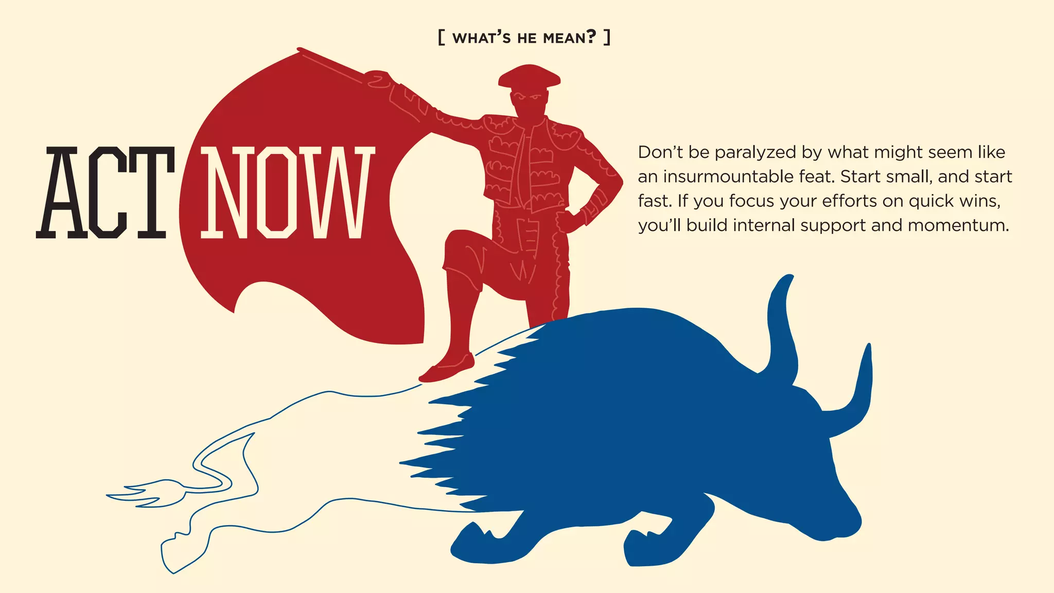 [ WHAT’S HE MEAN? ] 
Don’t be paralyzed by what might seem like 
an insurmountable feat. Start small, and start 
fast. If you focus your eorts on quick wins, 
you’ll build internal support and momentum. ACT NOW 
 