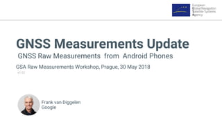 GNSS Measurements Update
GNSS Raw Measurements from Android Phones
GSA Raw Measurements Workshop, Prague, 30 May 2018
v1.02
Frank van Diggelen
Google
 