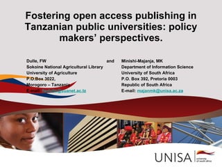 Fostering open access publishing in
Tanzanian public universities: policy
       makers’ perspectives.

Dulle, FW                             and   Minishi-Majanja, MK
Sokoine National Agricultural Library       Department of Information Science
University of Agriculture                   University of South Africa
P.O.Box 3022,                               P.O. Box 392, Pretoria 0003
Morogoro – Tanzania                         Republic of South Africa
E-mail: fwdulle@suanet.ac.tz                E-mail: majanmk@unisa.ac.za
 