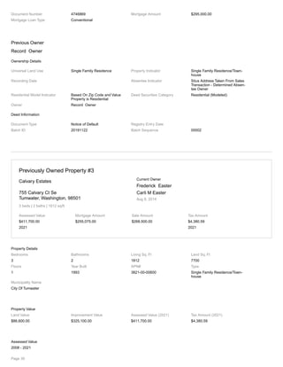 Document Number 4746869 Mortgage Amount $295,000.00
Mortgage Loan Type Conventional
Previous Owner
Record Owner
Ownership Details
Universal Land Use Single Family Residence Property Indicator Single Family Residence/Town-
house
Recording Date Absentee Indicator Situs Address Taken From Sales
Transaction - Determined Absen-
tee Owner
Residential Model Indicator Based On Zip Code and Value
Property is Residential
Deed Securities Category Residential (Modeled)
Owner Record Owner
Deed Information
Document Type Notice of Default Registry Entry Date
Batch ID 20191122 Batch Sequence 00002
Previously Owned Property #3
Calvary Estates
755 Calvary Ct Se
Tumwater, Washington, 98501
3 beds | 2 baths | 1812 sq/ft
Current Owner
Frederick Easter
Carli M Easter
Aug 8, 2014
Assessed Value
$411,700.00
2021
Mortgage Amount
$255,075.00
Sale Amount
$268,500.00
Tax Amount
$4,380.59
2021
Property Details
Bedrooms
3
Bathrooms
2
Living Sq. Ft
1812
Land Sq. Ft
7700
Floors
1
Year Built
1993
APN#
3821-00-00600
Type
Single Family Residence/Town-
house
Municipality Name
City Of Tumwater
Property Value
Land Value
$86,600.00
Improvement Value
$325,100.00
Assessed Value (2021)
$411,700.00
Tax Amount (2021)
$4,380.59
Assessed Value
2008 - 2021
Page 30
 