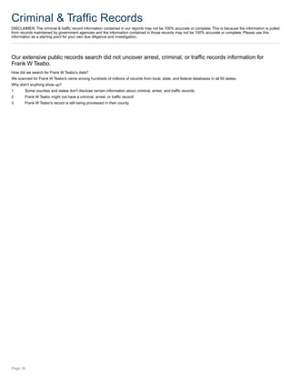 Criminal & Traffic Records
DISCLAIMER: The criminal & traffic record information contained in our reports may not be 100% accurate or complete. This is because the information is pulled
from records maintained by government agencies and the information contained in those records may not be 100% accurate or complete. Please use this
information as a starting point for your own due diligence and investigation.
Our extensive public records search did not uncover arrest, criminal, or traffic records information for
Frank W Teabo.
How did we search for Frank W Teabo's data?
We scanned for Frank W Teabo's name among hundreds of millions of records from local, state, and federal databases in all 50 states.
Why didn't anything show up?
1 Some counties and states don't disclose certain information about criminal, arrest, and traffic records.
2 Frank W Teabo might not have a criminal, arrest, or traffic record!
3 Frank W Teabo's record is still being processed in their county.
Page 36
 