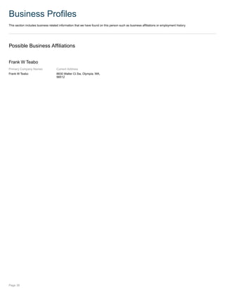 Business Profiles
This section includes business related information that we have found on this person such as business affiliations or employment history.
Possible Business Affiliations
Frank W Teabo
Primary Company Names
Frank W Teabo
Current Address
8830 Walter Ct Sw, Olympia, WA,
98512
Page 39
 