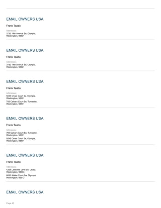 EMAIL OWNERS USA
Frank Teabo
Addresses:
3730 14th Avenue Se, Olympia,
Washington, 98501
EMAIL OWNERS USA
Frank Teabo
Addresses:
3730 14th Avenue Se, Olympia,
Washington, 98501
EMAIL OWNERS USA
Frank Teabo
Addresses:
5045 Orvas Court Se, Olympia,
Washington, 98501
755 Calvary Court Se, Tumwater,
Washington, 98501
EMAIL OWNERS USA
Frank Teabo
Addresses:
755 Calvary Court Se, Tumwater,
Washington, 98501
5045 Orvas Court Se, Olympia,
Washington, 98501
EMAIL OWNERS USA
Frank Teabo
Addresses:
4259 Lakeview Lane Se, Lacey,
Washington, 98503
8830 Walter Court Sw, Olympia,
Washington, 98512
EMAIL OWNERS USA
Page 42
 
