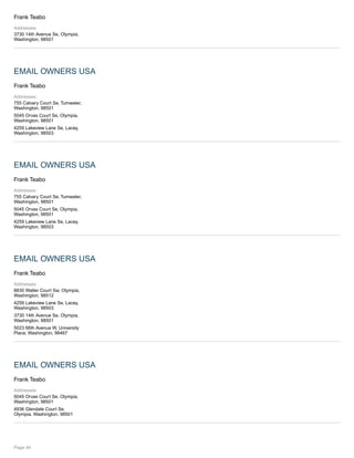 Frank Teabo
Addresses:
3730 14th Avenue Se, Olympia,
Washington, 98501
EMAIL OWNERS USA
Frank Teabo
Addresses:
755 Calvary Court Se, Tumwater,
Washington, 98501
5045 Orvas Court Se, Olympia,
Washington, 98501
4259 Lakeview Lane Se, Lacey,
Washington, 98503
EMAIL OWNERS USA
Frank Teabo
Addresses:
755 Calvary Court Se, Tumwater,
Washington, 98501
5045 Orvas Court Se, Olympia,
Washington, 98501
4259 Lakeview Lane Se, Lacey,
Washington, 98503
EMAIL OWNERS USA
Frank Teabo
Addresses:
8830 Walter Court Sw, Olympia,
Washington, 98512
4259 Lakeview Lane Se, Lacey,
Washington, 98503
3730 14th Avenue Se, Olympia,
Washington, 98501
5023 66th Avenue W, University
Place, Washington, 98467
EMAIL OWNERS USA
Frank Teabo
Addresses:
5045 Orvas Court Se, Olympia,
Washington, 98501
4936 Glendale Court Se,
Olympia, Washington, 98501
Page 44
 