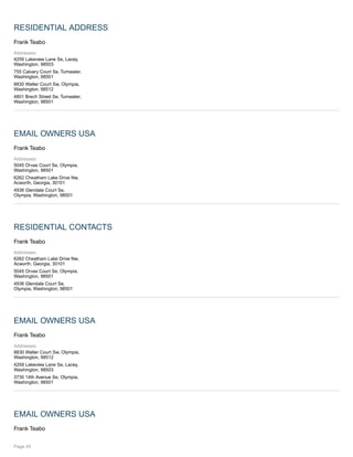 RESIDENTIAL ADDRESS
Frank Teabo
Addresses:
4259 Lakeview Lane Se, Lacey,
Washington, 98503
755 Calvary Court Se, Tumwater,
Washington, 98501
8830 Walter Court Sw, Olympia,
Washington, 98512
4801 Brech Street Se, Tumwater,
Washington, 98501
EMAIL OWNERS USA
Frank Teabo
Addresses:
5045 Orvas Court Se, Olympia,
Washington, 98501
6262 Cheatham Lake Drive Nw,
Acworth, Georgia, 30101
4936 Glendale Court Se,
Olympia, Washington, 98501
RESIDENTIAL CONTACTS
Frank Teabo
Addresses:
6262 Cheatham Lake Drive Nw,
Acworth, Georgia, 30101
5045 Orvas Court Se, Olympia,
Washington, 98501
4936 Glendale Court Se,
Olympia, Washington, 98501
EMAIL OWNERS USA
Frank Teabo
Addresses:
8830 Walter Court Sw, Olympia,
Washington, 98512
4259 Lakeview Lane Se, Lacey,
Washington, 98503
3730 14th Avenue Se, Olympia,
Washington, 98501
EMAIL OWNERS USA
Frank Teabo
Page 45
 
