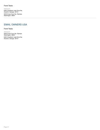 Frank Teabo
Addresses:
6262 Cheatham Lake Drive Nw,
Acworth, Georgia, 30101
5045 Orvas Court Se, Olympia,
Washington, 98501
EMAIL OWNERS USA
Frank Teabo
Addresses:
5045 Orvas Court Se, Olympia,
Washington, 98501
6262 Cheatham Lake Drive Nw,
Acworth, Georgia, 30101
Page 47
 