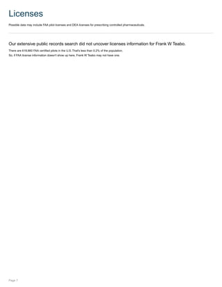 Licenses
Possible data may include FAA pilot licenses and DEA licenses for prescribing controlled pharmaceuticals.
Our extensive public records search did not uncover licenses information for Frank W Teabo.
There are 618,660 FAA certified pilots in the U.S. That's less than 0.2% of the population.
So, if FAA license information doesn't show up here, Frank W Teabo may not have one.
Page 7
 