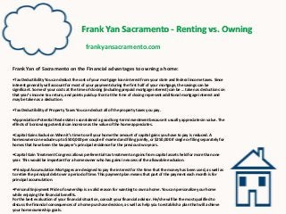Frank Yan Sacramento - Renting vs. Owning
frankyansacramento.com
Frank Yan of Sacramento on the Financial advantages to owning a home:
•Tax Deductibility You can deduct the cost of your mortgage loan interest from your state and federal income taxes. Since
interest generally will account for most of your payment during the first half of your mortgage, the savings can be
significant. Some of your costs at the time of closing (including prepaid mortgage interest) can be … taken as deductions on
that year’s income tax return, and points paid up front at the time of closing represent additional mortgage interest and
may be taken as a deduction.
•Tax Deductibility of Property Taxes You can deduct all of the property taxes you pay.
•Appreciation Potential Real estate is considered a good long-term investment because it usually appreciates in value. The
effects of borrowing potential can increase as the value of the home appreciates.
•Capital Gains Exclusion When it’s time to sell your home the amount of capital gains you have to pay is reduced. A
homeowner can exclude up to $500,000 per couple if married and filing jointly, or $250,000 if single or filing separately for
homes that have been the taxpayer’s principal residence for the previous two years.
•Capital Gain Treatment Congress allows preferential tax treatment on gains from capital assets held for more than one
year. This would be important for a homeowner who has gains in excess of the allowable exclusion.
•Principal Accumulation Mortgages are designed to pay the interest for the time that the money has been used, as well as
to retire the principal debt over a period of time. This payment plan means that part of the payment each month is for
principal accumulation.
•Personal Enjoyment Pride of ownership is a valid reason for wanting to own a home. You can personalize your home
while enjoying the financial benefits.
For the best evaluation of your financial situation, consult your financial advisor. He/she will be the most qualified to
discuss the financial consequences of a home purchase decision, as well as help you to establish a plan that will achieve
your home ownership goals.
 