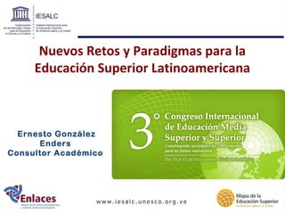 Nuevos Retos y Paradigmas para la 
Educación Superior Latinoamericana 
Ernesto González 
Enders 
Consultor Académico 
 