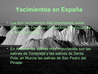 Yacimientos en España
• Los dos yacimientos más importantes están
situados en Cardona (Barcelona) y Cabezón de
la Sal (Cantabria).
• En Alicante las salinas más importantes son las
salinas de Torrevieja y las salinas de Santa
Pola; en Murcia las salinas de San Pedro del
Pinatar.
 