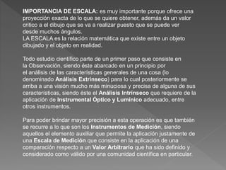 IMPORTANCIA DE ESCALA: es muy importante porque ofrece una
proyección exacta de lo que se quiere obtener, además da un valor
critico a el dibujo que se va a realizar puesto que se puede ver
desde muchos ángulos.
LA ESCALA es la relación matemática que existe entre un objeto
dibujado y el objeto en realidad.
Todo estudio científico parte de un primer paso que consiste en
la Observación, siendo éste abarcado en un principio por
el análisis de las características generales de una cosa (lo
denominado Análisis Extrínseco) para lo cual posteriormente se
arriba a una visión mucho más minuciosa y precisa de alguna de sus
características, siendo éste el Análisis Intrínseco que requiere de la
aplicación de Instrumental Óptico y Lumínico adecuado, entre
otros instrumentos.
Para poder brindar mayor precisión a esta operación es que también
se recurre a lo que son los Instrumentos de Medición, siendo
aquellos el elemento auxiliar que permite la aplicación justamente de
una Escala de Medición que consiste en la aplicación de una
comparación respecto a un Valor Arbitrario que ha sido definido y
considerado como válido por una comunidad científica en particular.
 