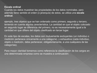 Escala ordinal
Cuando los datos muestran las propiedades de los datos nominales, pero
además tiene sentido el orden (o jerarquía) de estos, se utiliza una escala
ordinal.
ejemplo, tres objetos que se han ordenado como primero, segundo y tercero,
teniendo en cuenta alguna característica. La cantidad en que el objeto colocado
en segundo lugar se diferencia del primero, no es necesariamente igual a la
cantidad en que difiere del objeto clasificado en tercer lugar.
En este tipo de escalas, los datos son mutuamente excluyentes (un individuo o
medición pertenece únicamente a una categoría), y exhaustiva (cada individuo,
objeto o medición, debe pertenecer, obligatoriamente, a una cualquiera de las
categorías).
Para mayor claridad tomemos como referencia la clasificación de los cargos en
una determinada empresa como se muestra a continuación:
 