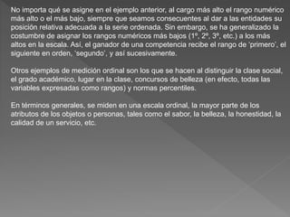 No importa qué se asigne en el ejemplo anterior, al cargo más alto el rango numérico
más alto o el más bajo, siempre que seamos consecuentes al dar a las entidades su
posición relativa adecuada a la serie ordenada. Sin embargo, se ha generalizado la
costumbre de asignar los rangos numéricos más bajos (1º, 2º, 3º, etc.) a los más
altos en la escala. Así, el ganador de una competencia recibe el rango de ‘primero’, el
siguiente en orden, ‘segundo’, y así sucesivamente.
Otros ejemplos de medición ordinal son los que se hacen al distinguir la clase social,
el grado académico, lugar en la clase, concursos de belleza (en efecto, todas las
variables expresadas como rangos) y normas percentiles.
En términos generales, se miden en una escala ordinal, la mayor parte de los
atributos de los objetos o personas, tales como el sabor, la belleza, la honestidad, la
calidad de un servicio, etc.
 